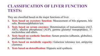 CLASSIFICATION OF LIVER FUNCTION
TESTS:
They are classified based on the major functions of liver.
1. Tests based on excretory function: Measurement of bile pigments, bile
salts, Bromosulphthalein test.
2. Tests based on serum enzymes: Determination of transaminases (ALT,
AST), alkaline phosphatase (ALP), gamma glutamyl transpeptidase, 5’-
nucleotidase and others.
3. Tests based on synthetic function: Serum proteins (albumin, globulins),
prothrombin time.
4. Tests based on metabolic capacity: Galactose tolerance test, antipyrine
clearance.
5. Tests based on detoxification: Hippuric acid synthesis.
 