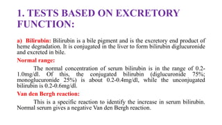 1. TESTS BASED ON EXCRETORY
FUNCTION:
a) Bilirubin: Bilirubin is a bile pigment and is the excretory end product of
heme degradation. It is conjugated in the liver to form bilirubin diglucuronide
and excreted in bile.
Normal range:
The normal concentration of serum bilirubin is in the range of 0.2-
1.0mg/dl. Of this, the conjugated bilirubin (diglucuronide 75%;
monoglucuronide 25%) is about 0.2-0.4mg/dl, while the unconjugated
bilirubin is 0.2-0.6mg/dl.
Van den Bergh reaction:
This is a specific reaction to identify the increase in serum bilirubin.
Normal serum gives a negative Van den Bergh reaction.
 