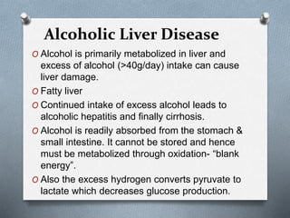 O Alcohol is primarily metabolized in liver and
excess of alcohol (>40g/day) intake can cause
liver damage.
O Fatty liver
O Continued intake of excess alcohol leads to
alcoholic hepatitis and finally cirrhosis.
O Alcohol is readily absorbed from the stomach &
small intestine. It cannot be stored and hence
must be metabolized through oxidation- “blank
energy”.
O Also the excess hydrogen converts pyruvate to
lactate which decreases glucose production.
Alcoholic Liver Disease
 