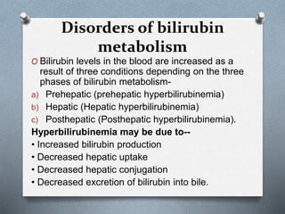 O Bilirubin levels in the blood are increased as a
result of three conditions depending on the three
phases of bilirubin metabolism-
a) Prehepatic (prehepatic hyperbilirubinemia)
b) Hepatic (Hepatic hyperbilirubinemia)
c) Posthepatic (Posthepatic hyperbilirubinemia).
Hyperbilirubinemia may be due to--
• Increased bilirubin production
• Decreased hepatic uptake
• Decreased hepatic conjugation
• Decreased excretion of bilirubin into bile.
Disorders of bilirubin
metabolism
 