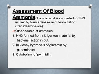 O Nitrogen part of amino acid is converted to NH3
in liver by transaminase and deamination
(transdeamination)
O Other source of ammonia
1. NH3 formed from nitrigenous material by
bacterial action in gut.
2. In kidney hydrolysis of glutamin by
glutaminase
3. Catabolism of pyrimidin.
Assessment Of Blood
Ammonia
 