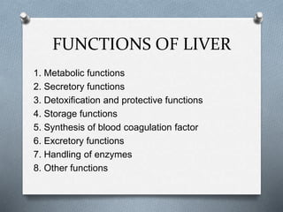 FUNCTIONS OF LIVER
1. Metabolic functions
2. Secretory functions
3. Detoxification and protective functions
4. Storage functions
5. Synthesis of blood coagulation factor
6. Excretory functions
7. Handling of enzymes
8. Other functions
 