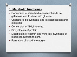 1. Metabolic functions--
• Conversion of absorbed monosaccharide i.e.
galactose and fructose into glucose.
• Cholesterol biosynthesis and its esterification and
excretion
• Conversion of NH3 into urea.
• Biosynthesis of protein.
• Metabolism of vitamin and minerals. Synthesis of
blood coagulation factors.
• Formation of blood in embryo.
 