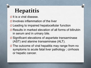 Hepatitis
O It is a viral disease.
O Involves inflammation of the liver
O Leading to impaired hepatocellular function
O Results in marked elevation of all forms of bilirubin
in serum and in urinary bile.
O Significant elevations of aspartate transaminase
(AST) and alanine transaminase (ALT).
O The outcome of viral hepatitis may range from no
symptoms to acute fatal liver pathology ; cirrhosis
or hepatic cancer.
 