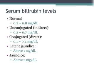 Serum bilirubin levels
• Normal
▫ 0.2 – 0.8 mg/dL
• Unconjugated (indirect):
▫ 0.2 – 0.7 mg/dL
• Conjugated (direct):
▫ 0.1 – 0.4 mg/dL
• Latent jaundice:
▫ Above 1 mg/dL
• Jaundice:
▫ Above 2 mg/dL
 