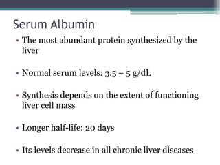 Serum Albumin
• The most abundant protein synthesized by the
liver
• Normal serum levels: 3.5 – 5 g/dL
• Synthesis depends on the extent of functioning
liver cell mass
• Longer half-life: 20 days
• Its levels decrease in all chronic liver diseases
 