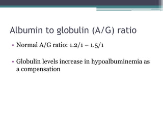 Albumin to globulin (A/G) ratio
• Normal A/G ratio: 1.2/1 – 1.5/1
• Globulin levels increase in hypoalbuminemia as
a compensation
 