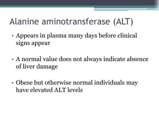 Alanine aminotransferase (ALT)
• Appears in plasma many days before clinical
signs appear
• A normal value does not always indicate absence
of liver damage
• Obese but otherwise normal individuals may
have elevated ALT levels
 