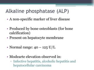 Alkaline phosphatase (ALP)
• A non-specific marker of liver disease
• Produced by bone osteoblasts (for bone
calcification)
• Present on hepatocyte membrane
• Normal range: 40 – 125 U/L
• Modearte elevation observed in:
▫ Infective hepatitis, alcoholic hepatitis and
hepatocellular carcinoma
 