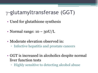 g-glutamyltransferase (GGT)
• Used for glutathione synthesis
• Normal range: 10 – 30U/L
• Moderate elevation observed in:
▫ Infective hepatitis and prostate cancers
• GGT is increased in alcoholics despite normal
liver function tests
▫ Highly sensitive to detecting alcohol abuse
 