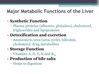 Major Metabolic Functions of the Liver
• Synthetic Function
▫ Plasma proteins (albumin, globulins), cholesterol,
triglycerides and lipoproteins
• Detoxification and excretion
▫ Ammonia to urea (urea cycle), bilirubin,
cholesterol, drug metabolites
• Storage Function
▫ Vitamins A, D, E, K and B12
• Production of bile salts
▫ Helps in digestion
 