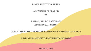 LIVER FUNCTION TESTS
A SEMINER PREPARED
BY
LAWAL, BELLO DANCHADI
ADM NO: 22210705001
DEPARTMENT OF CHEMICAL PATHOLOGY AND IMMUNOLOGY
USMANU DANFODIYO UNIVERSITY, SOKOTO
MATCH, 2023
 
