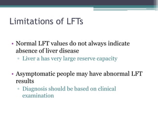 Limitations of LFTs
• Normal LFT values do not always indicate
absence of liver disease
▫ Liver a has very large reserve capacity
• Asymptomatic people may have abnormal LFT
results
▫ Diagnosis should be based on clinical
examination
 