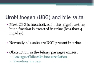 Urobilinogen (UBG) and bile salts
• Most UBG is metabolized in the large intestine
but a fraction is excreted in urine (less than 4
mg/day)
• Normally bile salts are NOT present in urine
• Obstruction in the biliary passages causes:
▫ Leakage of bile salts into circulation
▫ Excretion in urine
 