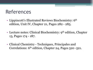 References
• Lippincott’s Illustrated Reviews Biochemistry: 6th
edition, Unit IV, Chapter 21, Pages 282 - 285.
• Lecture notes: Clinical Biochemistry: 9th edition, Chapter
13, Pages 174 - 187.
• Clinical Chemistry - Techniques, Principales and
Correlations: 6th edition, Chapter 24, Pages 520 -521.
 