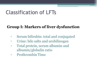 Classification of LFTs
Group I: Markers of liver dysfunction
▫ Serum bilirubin: total and conjugated
▫ Urine: bile salts and urobilinogen
▫ Total protein, serum albumin and
albumin/globulin ratio
▫ Prothrombin Time
 