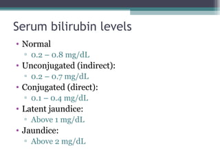 Serum bilirubin levels
• Normal
▫ 0.2 – 0.8 mg/dL
• Unconjugated (indirect):
▫ 0.2 – 0.7 mg/dL
• Conjugated (direct):
▫ 0.1 – 0.4 mg/dL
• Latent jaundice:
▫ Above 1 mg/dL
• Jaundice:
▫ Above 2 mg/dL
 
