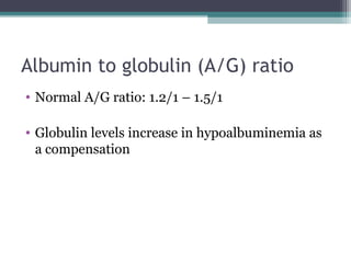 Albumin to globulin (A/G) ratio
• Normal A/G ratio: 1.2/1 – 1.5/1
• Globulin levels increase in hypoalbuminemia as
a compensation
 