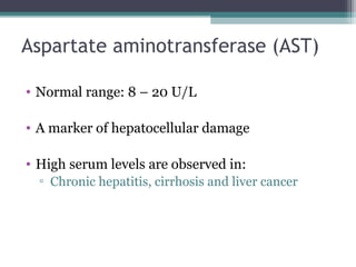 Aspartate aminotransferase (AST)
• Normal range: 8 – 20 U/L
• A marker of hepatocellular damage
• High serum levels are observed in:
▫ Chronic hepatitis, cirrhosis and liver cancer
 
