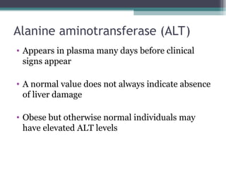 Alanine aminotransferase (ALT)
• Appears in plasma many days before clinical
signs appear
• A normal value does not always indicate absence
of liver damage
• Obese but otherwise normal individuals may
have elevated ALT levels
 