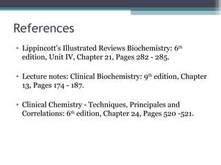 References
• Lippincott’s Illustrated Reviews Biochemistry: 6th
edition, Unit IV, Chapter 21, Pages 282 - 285.
• Lecture notes: Clinical Biochemistry: 9th
edition, Chapter
13, Pages 174 - 187.
• Clinical Chemistry - Techniques, Principales and
Correlations: 6th
edition, Chapter 24, Pages 520 -521.
 