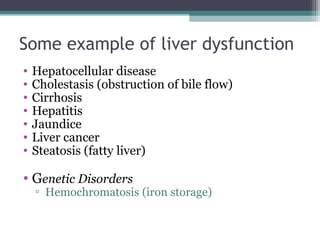 Some example of liver dysfunction
• Hepatocellular disease
• Cholestasis (obstruction of bile flow)
• Cirrhosis
• Hepatitis
• Jaundice
• Liver cancer
• Steatosis (fatty liver)
• Genetic Disorders
▫ Hemochromatosis (iron storage)
 