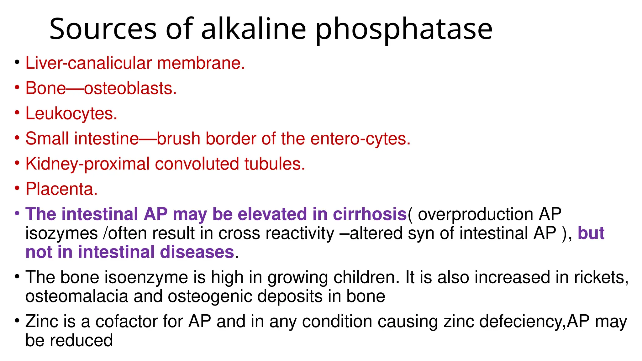 Sources of alkaline phosphatase
• Liver-canalicular membrane.
• Bone—osteoblasts.
• Leukocytes.
• Small intestine—brush border of the entero-cytes.
• Kidney-proximal convoluted tubules.
• Placenta.
• The intestinal AP may be elevated in cirrhosis( overproduction AP
isozymes /often result in cross reactivity –altered syn of intestinal AP ), but
not in intestinal diseases.
• The bone isoenzyme is high in growing children. It is also increased in rickets,
osteomalacia and osteogenic deposits in bone
• Zinc is a cofactor for AP and in any condition causing zinc defeciency,AP may
be reduced
 