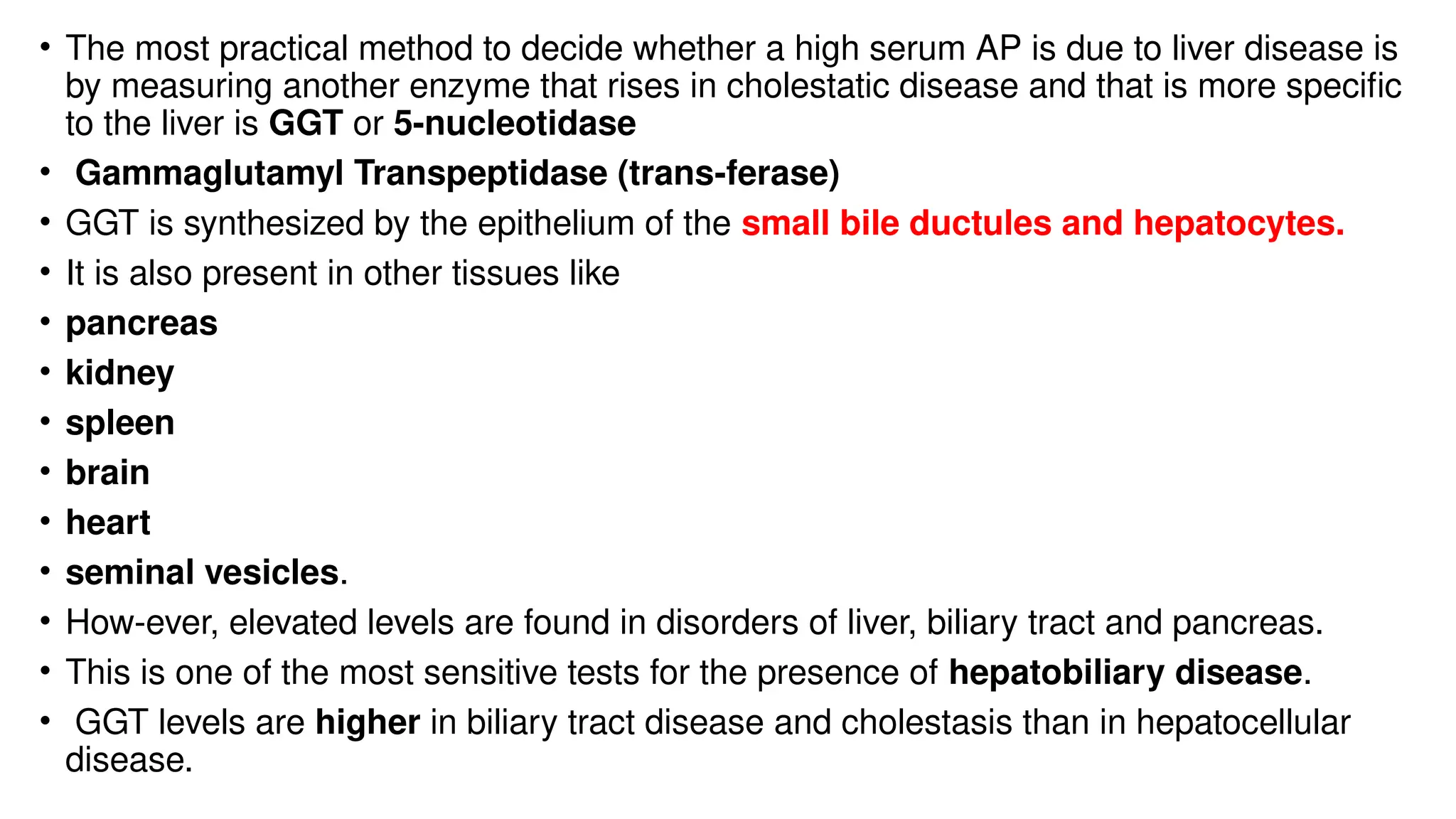 • The most practical method to decide whether a high serum AP is due to liver disease is
by measuring another enzyme that rises in cholestatic disease and that is more specific
to the liver is GGT or 5-nucleotidase
• Gammaglutamyl Transpeptidase (trans-ferase)
• GGT is synthesized by the epithelium of the small bile ductules and hepatocytes.
• It is also present in other tissues like
• pancreas
• kidney
• spleen
• brain
• heart
• seminal vesicles.
• How-ever, elevated levels are found in disorders of liver, biliary tract and pancreas.
• This is one of the most sensitive tests for the presence of hepatobiliary disease.
• GGT levels are higher in biliary tract disease and cholestasis than in hepatocellular
disease.
 