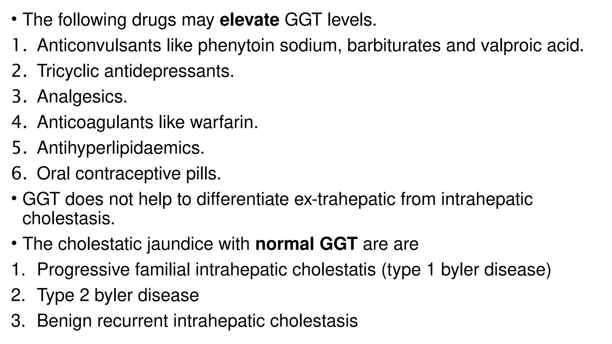 • The following drugs may elevate GGT levels.
1. Anticonvulsants like phenytoin sodium, barbiturates and valproic acid.
2. Tricyclic antidepressants.
3. Analgesics.
4. Anticoagulants like warfarin.
5. Antihyperlipidaemics.
6. Oral contraceptive pills.
• GGT does not help to differentiate ex-trahepatic from intrahepatic
cholestasis.
• The cholestatic jaundice with normal GGT are are
1. Progressive familial intrahepatic cholestatis (type 1 byler disease)
2. Type 2 byler disease
3. Benign recurrent intrahepatic cholestasis
 