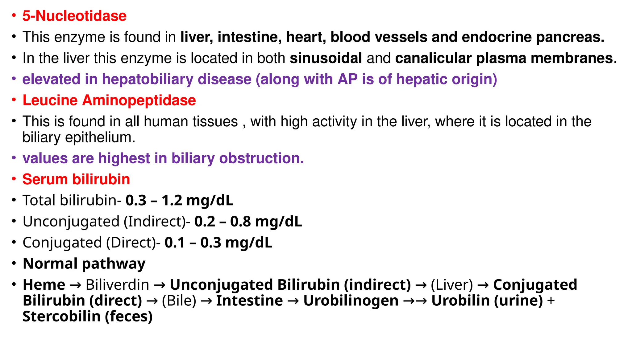 • 5-Nucleotidase
• This enzyme is found in liver, intestine, heart, blood vessels and endocrine pancreas.
• In the liver this enzyme is located in both sinusoidal and canalicular plasma membranes.
• elevated in hepatobiliary disease (along with AP is of hepatic origin)
• Leucine Aminopeptidase
• This is found in all human tissues , with high activity in the liver, where it is located in the
biliary epithelium.
• values are highest in biliary obstruction.
• Serum bilirubin
• Total bilirubin- 0.3 – 1.2 mg/dL
• Unconjugated (Indirect)- 0.2 – 0.8 mg/dL
• Conjugated (Direct)- 0.1 – 0.3 mg/dL
• Normal pathway
• Heme Biliverdin
→ → Unconjugated Bilirubin (indirect) (Liver)
→ → Conjugated
Bilirubin (direct) (Bile)
→ → Intestine → Urobilinogen →→ Urobilin (urine) +
Stercobilin (feces)
 