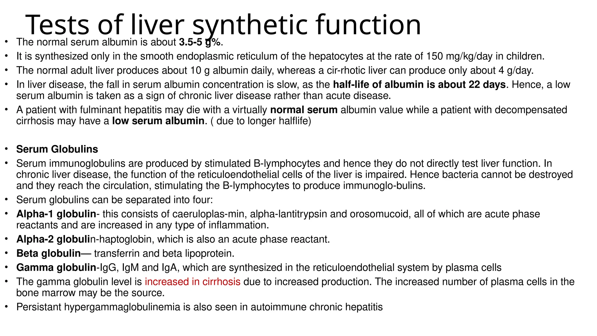 Tests of liver synthetic function
• The normal serum albumin is about 3.5-5 g%.
• It is synthesized only in the smooth endoplasmic reticulum of the hepatocytes at the rate of 150 mg/kg/day in children.
• The normal adult liver produces about 10 g albumin daily, whereas a cir-rhotic liver can produce only about 4 g/day.
• In liver disease, the fall in serum albumin concentration is slow, as the half-life of albumin is about 22 days. Hence, a low
serum albumin is taken as a sign of chronic liver disease rather than acute disease.
• A patient with fulminant hepatitis may die with a virtually normal serum albumin value while a patient with decompensated
cirrhosis may have a low serum albumin. ( due to longer halflife)
• Serum Globulins
• Serum immunoglobulins are produced by stimulated B-lymphocytes and hence they do not directly test liver function. In
chronic liver disease, the function of the reticuloendothelial cells of the liver is impaired. Hence bacteria cannot be destroyed
and they reach the circulation, stimulating the B-lymphocytes to produce immunoglo-bulins.
• Serum globulins can be separated into four:
• Alpha-1 globulin- this consists of caeruloplas-min, alpha-lantitrypsin and orosomucoid, all of which are acute phase
reactants and are increased in any type of inflammation.
• Alpha-2 globulin-haptoglobin, which is also an acute phase reactant.
• Beta globulin— transferrin and beta lipoprotein.
• Gamma globulin-IgG, IgM and IgA, which are synthesized in the reticuloendothelial system by plasma cells
• The gamma globulin level is increased in cirrhosis due to increased production. The increased number of plasma cells in the
bone marrow may be the source.
• Persistant hypergammaglobulinemia is also seen in autoimmune chronic hepatitis
 