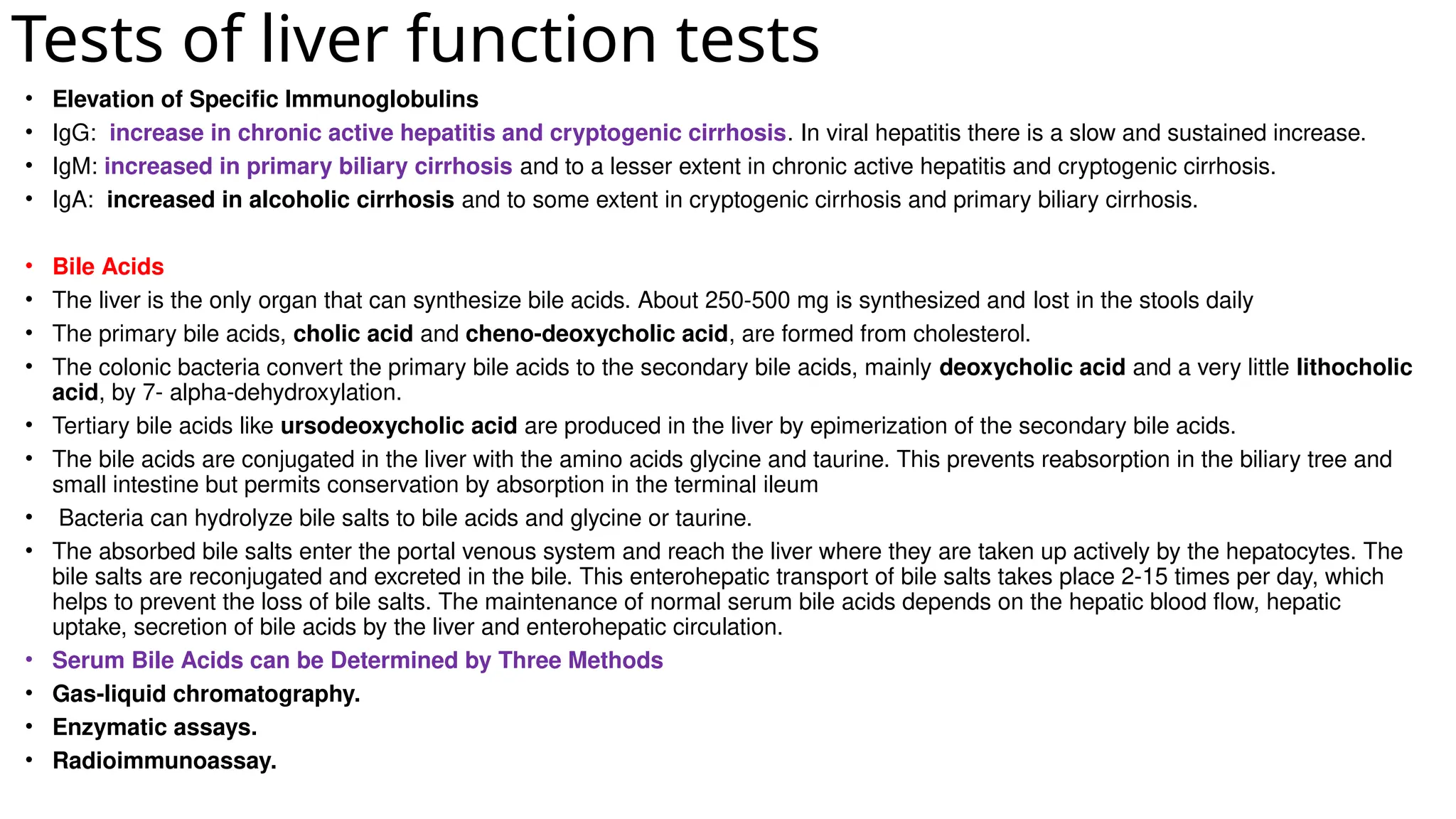 Tests of liver function tests
• Elevation of Specific Immunoglobulins
• IgG: increase in chronic active hepatitis and cryptogenic cirrhosis. In viral hepatitis there is a slow and sustained increase.
• IgM: increased in primary biliary cirrhosis and to a lesser extent in chronic active hepatitis and cryptogenic cirrhosis.
• IgA: increased in alcoholic cirrhosis and to some extent in cryptogenic cirrhosis and primary biliary cirrhosis.
• Bile Acids
• The liver is the only organ that can synthesize bile acids. About 250-500 mg is synthesized and lost in the stools daily
• The primary bile acids, cholic acid and cheno-deoxycholic acid, are formed from cholesterol.
• The colonic bacteria convert the primary bile acids to the secondary bile acids, mainly deoxycholic acid and a very little lithocholic
acid, by 7- alpha-dehydroxylation.
• Tertiary bile acids like ursodeoxycholic acid are produced in the liver by epimerization of the secondary bile acids.
• The bile acids are conjugated in the liver with the amino acids glycine and taurine. This prevents reabsorption in the biliary tree and
small intestine but permits conservation by absorption in the terminal ileum
• Bacteria can hydrolyze bile salts to bile acids and glycine or taurine.
• The absorbed bile salts enter the portal venous system and reach the liver where they are taken up actively by the hepatocytes. The
bile salts are reconjugated and excreted in the bile. This enterohepatic transport of bile salts takes place 2-15 times per day, which
helps to prevent the loss of bile salts. The maintenance of normal serum bile acids depends on the hepatic blood flow, hepatic
uptake, secretion of bile acids by the liver and enterohepatic circulation.
• Serum Bile Acids can be Determined by Three Methods
• Gas-liquid chromatography.
• Enzymatic assays.
• Radioimmunoassay.
 