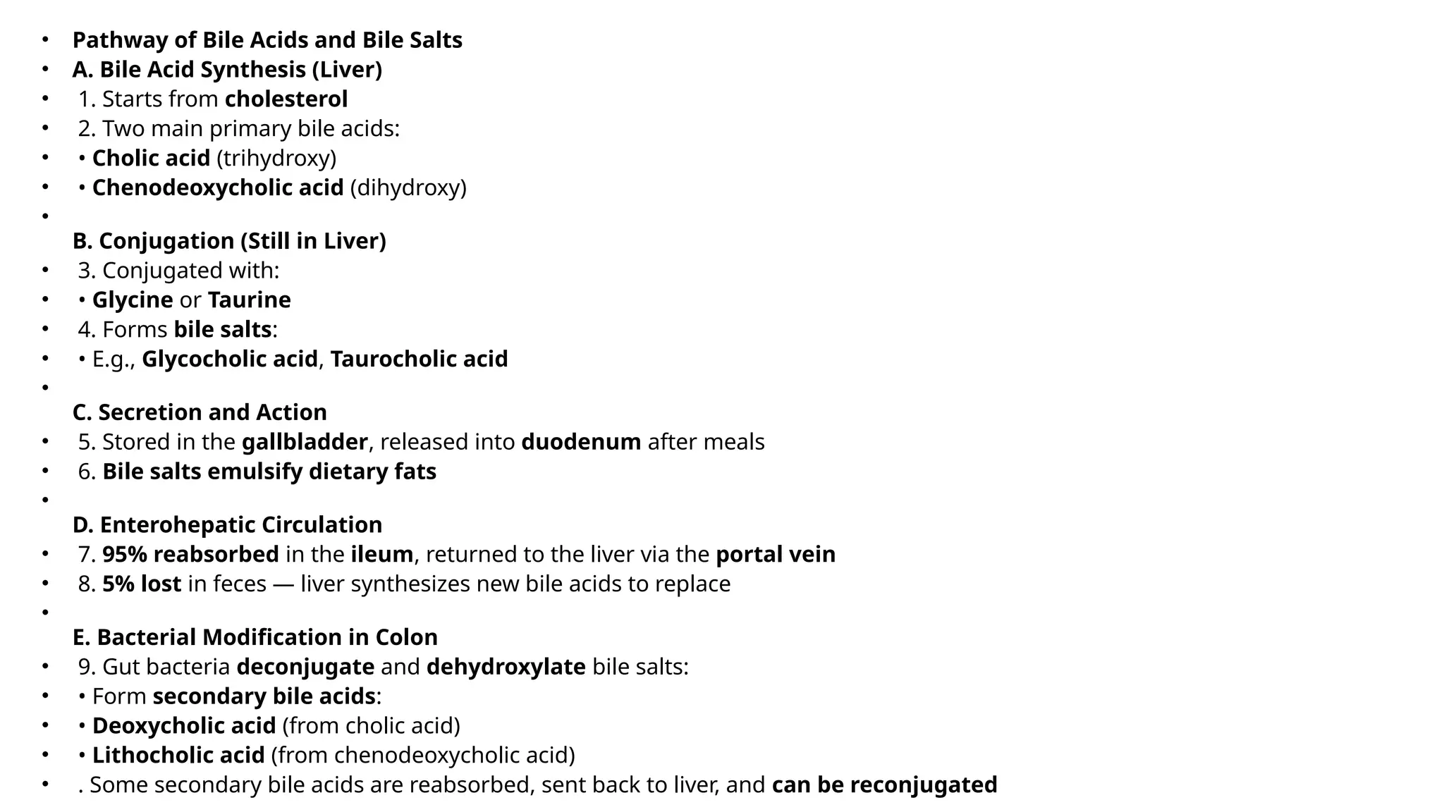 • Pathway of Bile Acids and Bile Salts
• A. Bile Acid Synthesis (Liver)
• 1. Starts from cholesterol
• 2. Two main primary bile acids:
• • Cholic acid (trihydroxy)
• • Chenodeoxycholic acid (dihydroxy)
•
B. Conjugation (Still in Liver)
• 3. Conjugated with:
• • Glycine or Taurine
• 4. Forms bile salts:
• • E.g., Glycocholic acid, Taurocholic acid
•
C. Secretion and Action
• 5. Stored in the gallbladder, released into duodenum after meals
• 6. Bile salts emulsify dietary fats
•
D. Enterohepatic Circulation
• 7. 95% reabsorbed in the ileum, returned to the liver via the portal vein
• 8. 5% lost in feces — liver synthesizes new bile acids to replace
•
E. Bacterial Modification in Colon
• 9. Gut bacteria deconjugate and dehydroxylate bile salts:
• • Form secondary bile acids:
• • Deoxycholic acid (from cholic acid)
• • Lithocholic acid (from chenodeoxycholic acid)
• . Some secondary bile acids are reabsorbed, sent back to liver, and can be reconjugated
 