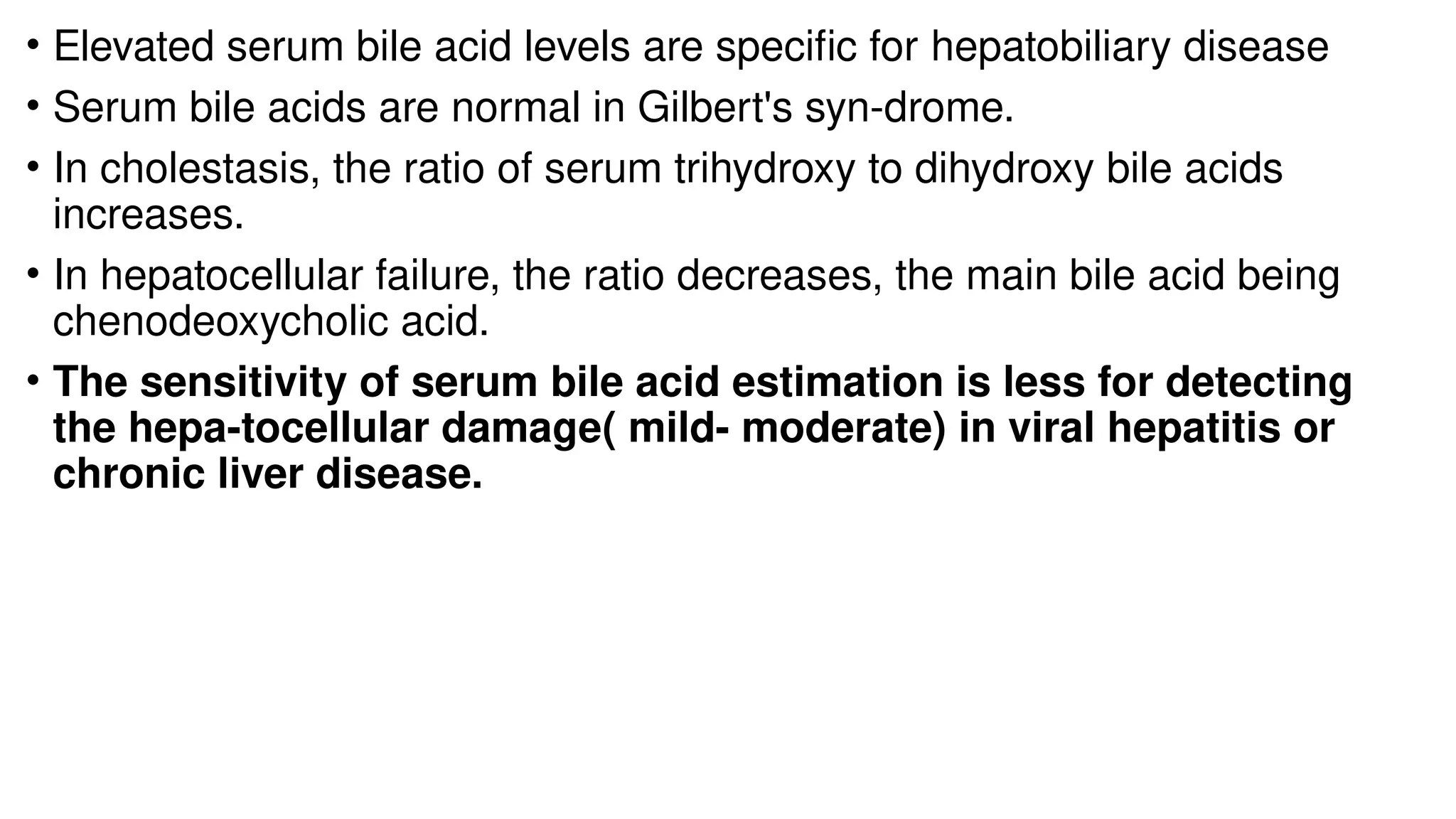 • Elevated serum bile acid levels are specific for hepatobiliary disease
• Serum bile acids are normal in Gilbert's syn-drome.
• In cholestasis, the ratio of serum trihydroxy to dihydroxy bile acids
increases.
• In hepatocellular failure, the ratio decreases, the main bile acid being
chenodeoxycholic acid.
• The sensitivity of serum bile acid estimation is less for detecting
the hepa-tocellular damage( mild- moderate) in viral hepatitis or
chronic liver disease.
 