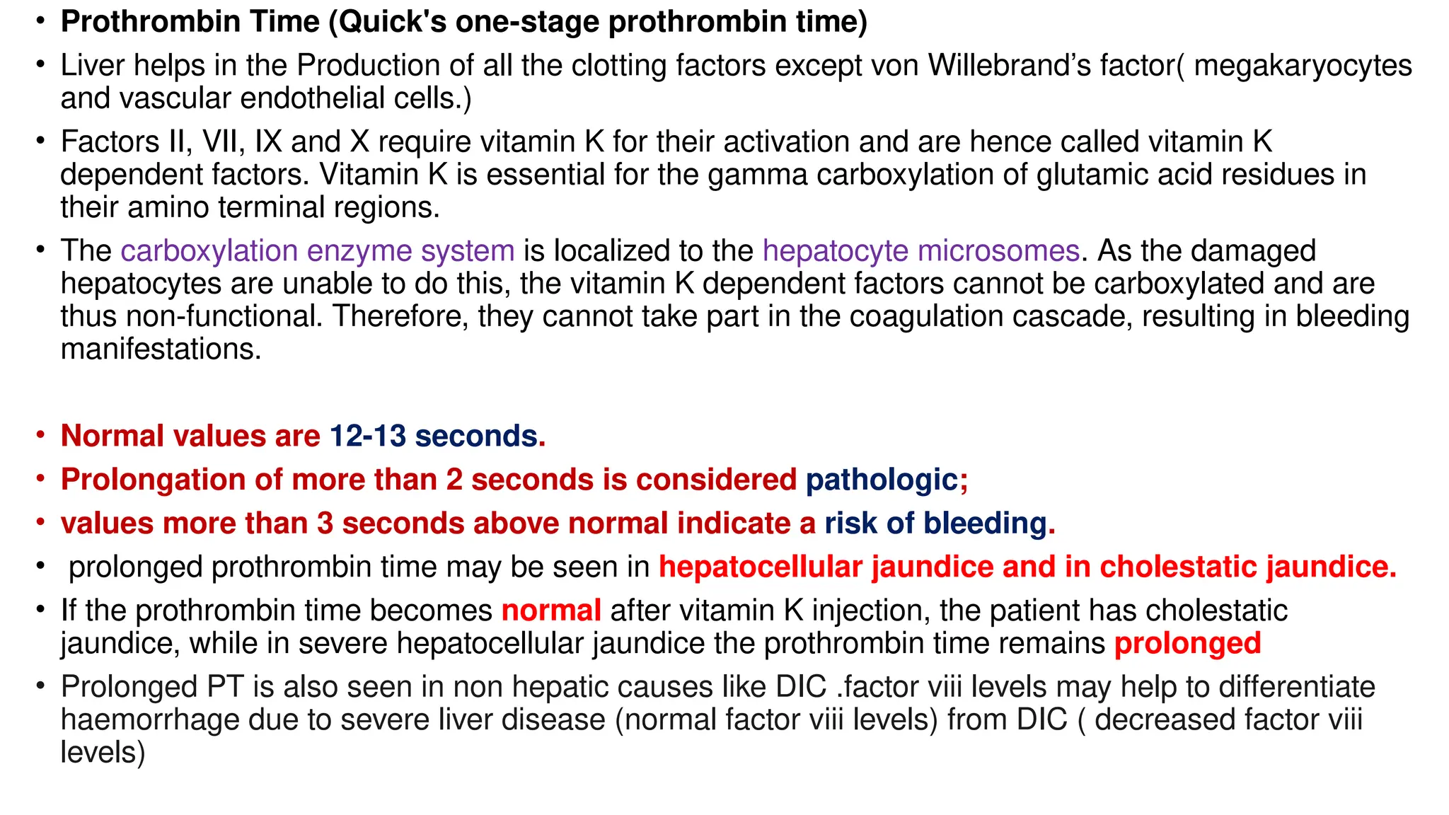 • Prothrombin Time (Quick's one-stage prothrombin time)
• Liver helps in the Production of all the clotting factors except von Willebrand’s factor( megakaryocytes
and vascular endothelial cells.)
• Factors II, VII, IX and X require vitamin K for their activation and are hence called vitamin K
dependent factors. Vitamin K is essential for the gamma carboxylation of glutamic acid residues in
their amino terminal regions.
• The carboxylation enzyme system is localized to the hepatocyte microsomes. As the damaged
hepatocytes are unable to do this, the vitamin K dependent factors cannot be carboxylated and are
thus non-functional. Therefore, they cannot take part in the coagulation cascade, resulting in bleeding
manifestations.
• Normal values are 12-13 seconds.
• Prolongation of more than 2 seconds is considered pathologic;
• values more than 3 seconds above normal indicate a risk of bleeding.
• prolonged prothrombin time may be seen in hepatocellular jaundice and in cholestatic jaundice.
• If the prothrombin time becomes normal after vitamin K injection, the patient has cholestatic
jaundice, while in severe hepatocellular jaundice the prothrombin time remains prolonged
• Prolonged PT is also seen in non hepatic causes like DIC .factor viii levels may help to differentiate
haemorrhage due to severe liver disease (normal factor viii levels) from DIC ( decreased factor viii
levels)
 