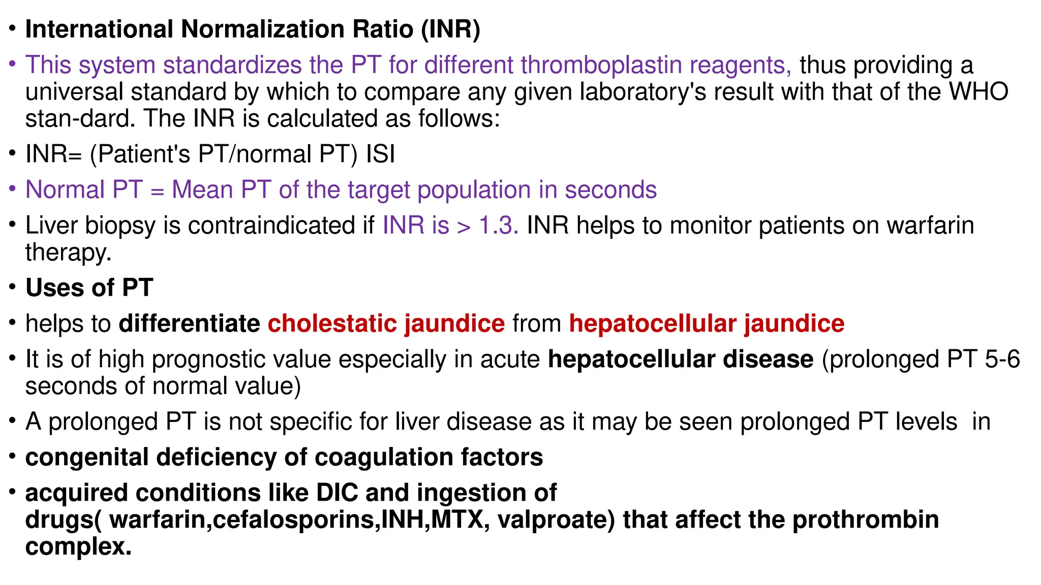 • International Normalization Ratio (INR)
• This system standardizes the PT for different thromboplastin reagents, thus providing a
universal standard by which to compare any given laboratory's result with that of the WHO
stan-dard. The INR is calculated as follows:
• INR= (Patient's PT/normal PT) ISI
• Normal PT = Mean PT of the target population in seconds
• Liver biopsy is contraindicated if INR is > 1.3. INR helps to monitor patients on warfarin
therapy.
• Uses of PT
• helps to differentiate cholestatic jaundice from hepatocellular jaundice
• It is of high prognostic value especially in acute hepatocellular disease (prolonged PT 5-6
seconds of normal value)
• A prolonged PT is not specific for liver disease as it may be seen prolonged PT levels in
• congenital deficiency of coagulation factors
• acquired conditions like DIC and ingestion of
drugs( warfarin,cefalosporins,INH,MTX, valproate) that affect the prothrombin
complex.
 