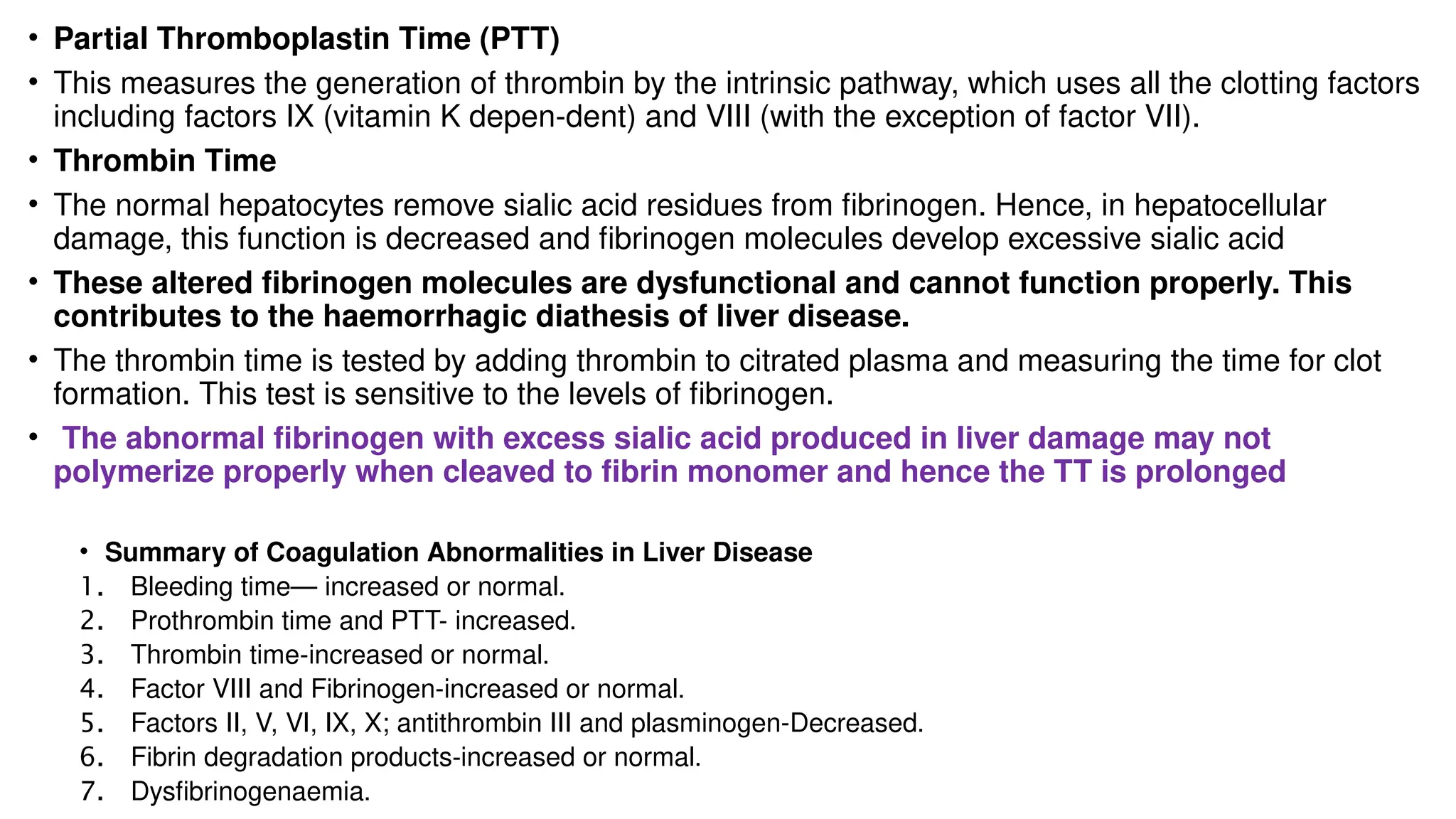 • Partial Thromboplastin Time (PTT)
• This measures the generation of thrombin by the intrinsic pathway, which uses all the clotting factors
including factors IX (vitamin K depen-dent) and VIII (with the exception of factor VII).
• Thrombin Time
• The normal hepatocytes remove sialic acid residues from fibrinogen. Hence, in hepatocellular
damage, this function is decreased and fibrinogen molecules develop excessive sialic acid
• These altered fibrinogen molecules are dysfunctional and cannot function properly. This
contributes to the haemorrhagic diathesis of liver disease.
• The thrombin time is tested by adding thrombin to citrated plasma and measuring the time for clot
formation. This test is sensitive to the levels of fibrinogen.
• The abnormal fibrinogen with excess sialic acid produced in liver damage may not
polymerize properly when cleaved to fibrin monomer and hence the TT is prolonged
• Summary of Coagulation Abnormalities in Liver Disease
1. Bleeding time— increased or normal.
2. Prothrombin time and PTT- increased.
3. Thrombin time-increased or normal.
4. Factor VIII and Fibrinogen-increased or normal.
5. Factors II, V, VI, IX, X; antithrombin III and plasminogen-Decreased.
6. Fibrin degradation products-increased or normal.
7. Dysfibrinogenaemia.
 