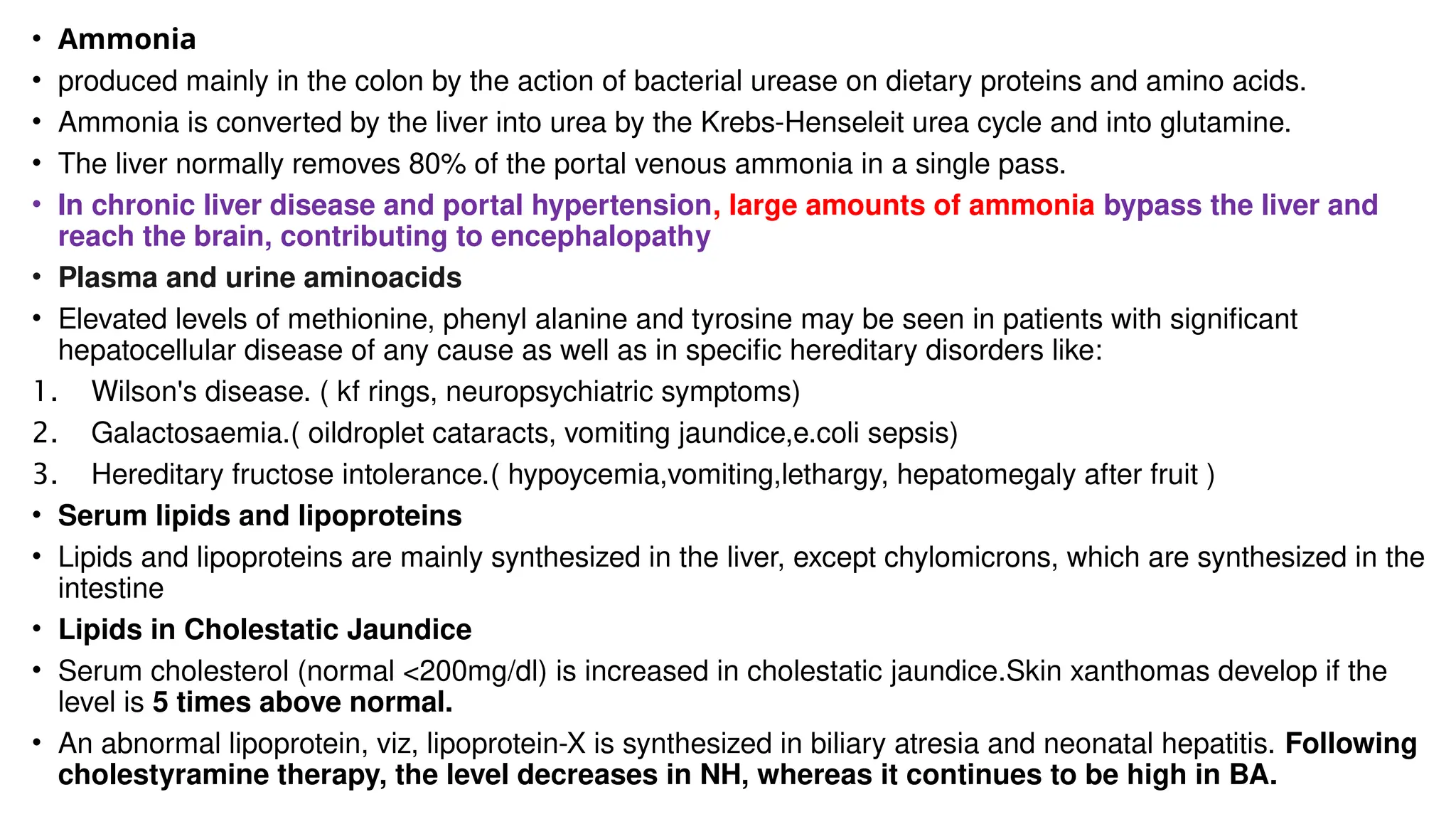 • Ammonia
• produced mainly in the colon by the action of bacterial urease on dietary proteins and amino acids.
• Ammonia is converted by the liver into urea by the Krebs-Henseleit urea cycle and into glutamine.
• The liver normally removes 80% of the portal venous ammonia in a single pass.
• In chronic liver disease and portal hypertension, large amounts of ammonia bypass the liver and
reach the brain, contributing to encephalopathy
• Plasma and urine aminoacids
• Elevated levels of methionine, phenyl alanine and tyrosine may be seen in patients with significant
hepatocellular disease of any cause as well as in specific hereditary disorders like:
1. Wilson's disease. ( kf rings, neuropsychiatric symptoms)
2. Galactosaemia.( oildroplet cataracts, vomiting jaundice,e.coli sepsis)
3. Hereditary fructose intolerance.( hypoycemia,vomiting,lethargy, hepatomegaly after fruit )
• Serum lipids and lipoproteins
• Lipids and lipoproteins are mainly synthesized in the liver, except chylomicrons, which are synthesized in the
intestine
• Lipids in Cholestatic Jaundice
• Serum cholesterol (normal <200mg/dl) is increased in cholestatic jaundice.Skin xanthomas develop if the
level is 5 times above normal.
• An abnormal lipoprotein, viz, lipoprotein-X is synthesized in biliary atresia and neonatal hepatitis. Following
cholestyramine therapy, the level decreases in NH, whereas it continues to be high in BA.
 