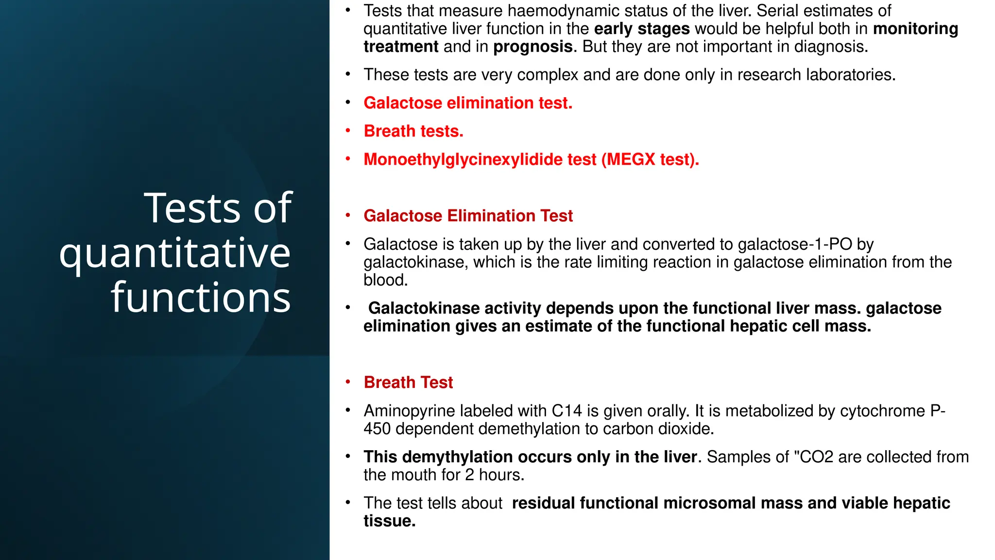 Tests of
quantitative
functions
• Tests that measure haemodynamic status of the liver. Serial estimates of
quantitative liver function in the early stages would be helpful both in monitoring
treatment and in prognosis. But they are not important in diagnosis.
• These tests are very complex and are done only in research laboratories.
• Galactose elimination test.
• Breath tests.
• Monoethylglycinexylidide test (MEGX test).
• Galactose Elimination Test
• Galactose is taken up by the liver and converted to galactose-1-PO by
galactokinase, which is the rate limiting reaction in galactose elimination from the
blood.
• Galactokinase activity depends upon the functional liver mass. galactose
elimination gives an estimate of the functional hepatic cell mass.
• Breath Test
• Aminopyrine labeled with C14 is given orally. It is metabolized by cytochrome P-
450 dependent demethylation to carbon dioxide.
• This demythylation occurs only in the liver. Samples of "CO2 are collected from
the mouth for 2 hours.
• The test tells about residual functional microsomal mass and viable hepatic
tissue.
 