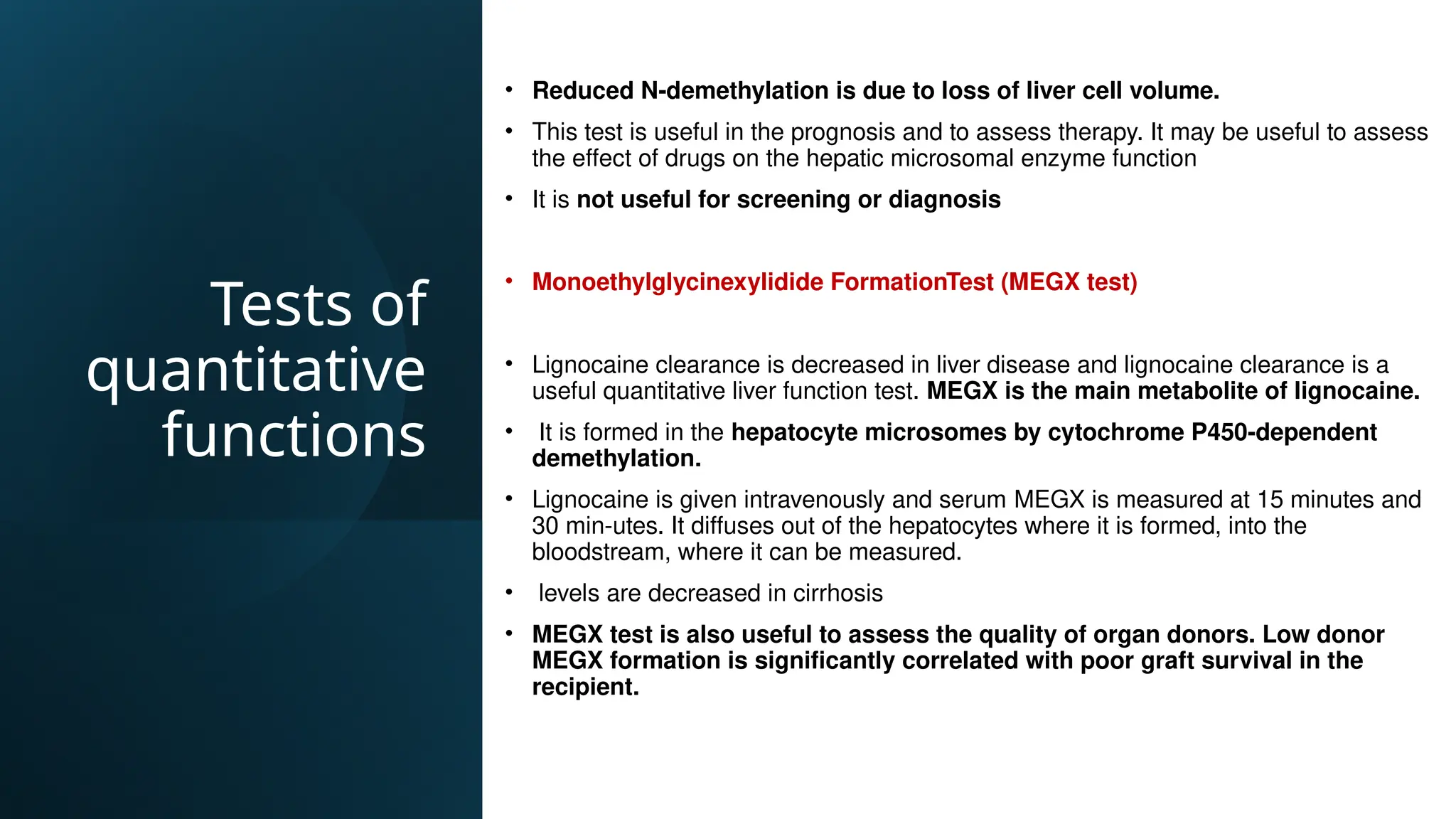 Tests of
quantitative
functions
• Reduced N-demethylation is due to loss of liver cell volume.
• This test is useful in the prognosis and to assess therapy. It may be useful to assess
the effect of drugs on the hepatic microsomal enzyme function
• It is not useful for screening or diagnosis
• Monoethylglycinexylidide FormationTest (MEGX test)
• Lignocaine clearance is decreased in liver disease and lignocaine clearance is a
useful quantitative liver function test. MEGX is the main metabolite of lignocaine.
• It is formed in the hepatocyte microsomes by cytochrome P450-dependent
demethylation.
• Lignocaine is given intravenously and serum MEGX is measured at 15 minutes and
30 min-utes. It diffuses out of the hepatocytes where it is formed, into the
bloodstream, where it can be measured.
• levels are decreased in cirrhosis
• MEGX test is also useful to assess the quality of organ donors. Low donor
MEGX formation is significantly correlated with poor graft survival in the
recipient.
 