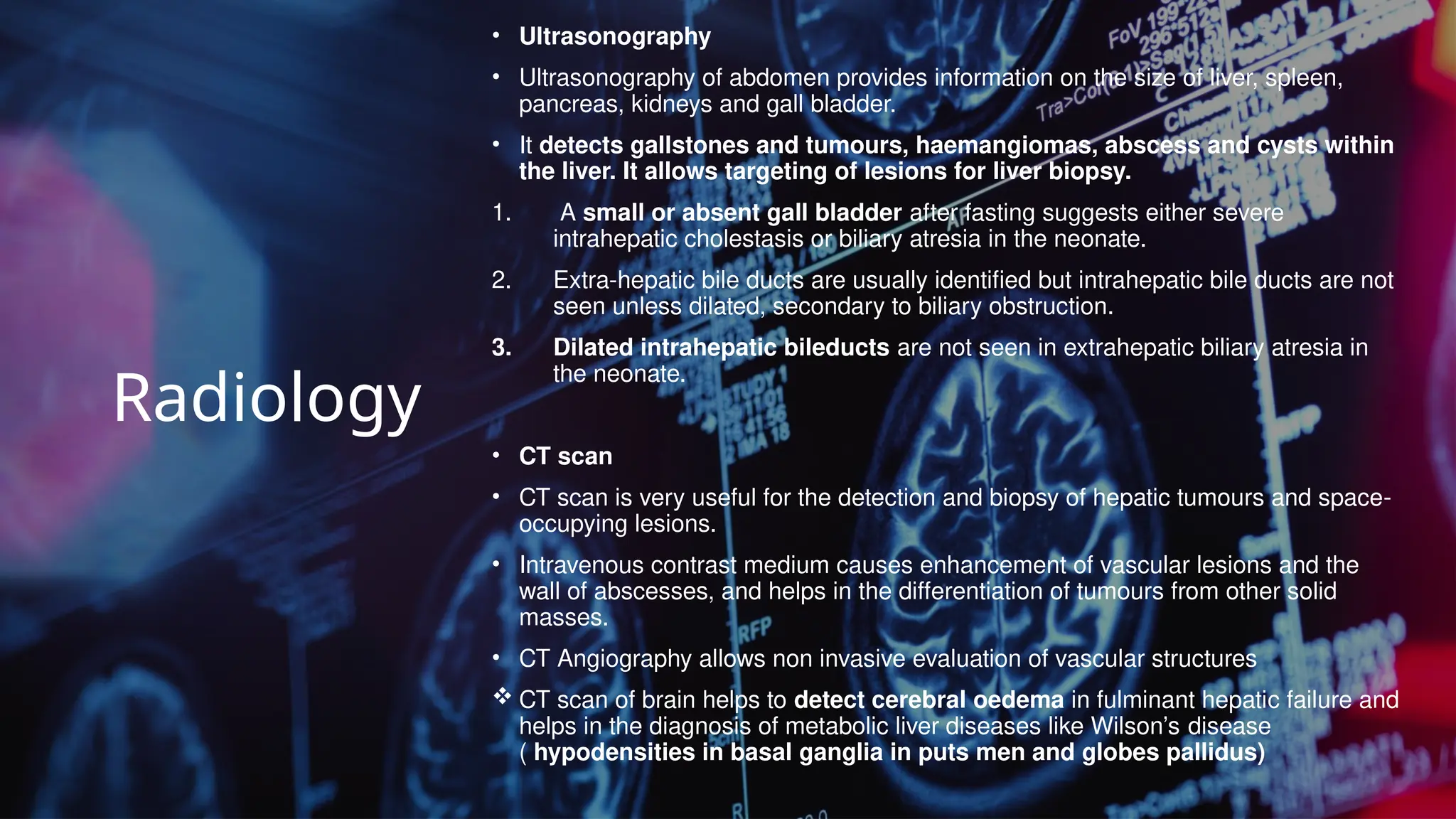 Radiology
• Ultrasonography
• Ultrasonography of abdomen provides information on the size of liver, spleen,
pancreas, kidneys and gall bladder.
• It detects gallstones and tumours, haemangiomas, abscess and cysts within
the liver. It allows targeting of lesions for liver biopsy.
1. A small or absent gall bladder after fasting suggests either severe
intrahepatic cholestasis or biliary atresia in the neonate.
2. Extra-hepatic bile ducts are usually identified but intrahepatic bile ducts are not
seen unless dilated, secondary to biliary obstruction.
3. Dilated intrahepatic bileducts are not seen in extrahepatic biliary atresia in
the neonate.
• CT scan
• CT scan is very useful for the detection and biopsy of hepatic tumours and space-
occupying lesions.
• Intravenous contrast medium causes enhancement of vascular lesions and the
wall of abscesses, and helps in the differentiation of tumours from other solid
masses.
• CT Angiography allows non invasive evaluation of vascular structures
 CT scan of brain helps to detect cerebral oedema in fulminant hepatic failure and
helps in the diagnosis of metabolic liver diseases like Wilson’s disease
( hypodensities in basal ganglia in puts men and globes pallidus)
 