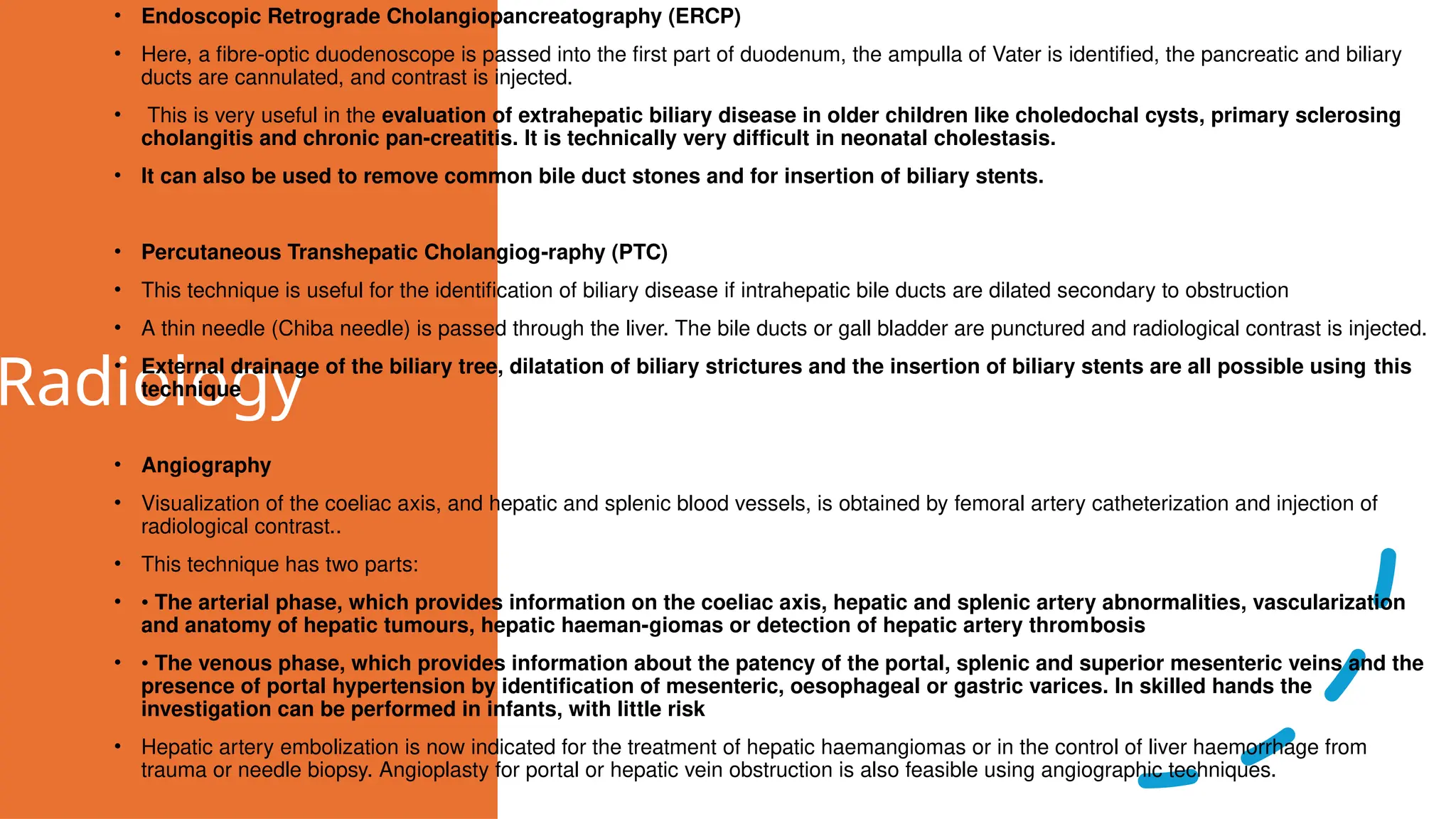 Radiology
• Endoscopic Retrograde Cholangiopancreatography (ERCP)
• Here, a fibre-optic duodenoscope is passed into the first part of duodenum, the ampulla of Vater is identified, the pancreatic and biliary
ducts are cannulated, and contrast is injected.
• This is very useful in the evaluation of extrahepatic biliary disease in older children like choledochal cysts, primary sclerosing
cholangitis and chronic pan-creatitis. It is technically very difficult in neonatal cholestasis.
• It can also be used to remove common bile duct stones and for insertion of biliary stents.
• Percutaneous Transhepatic Cholangiog-raphy (PTC)
• This technique is useful for the identification of biliary disease if intrahepatic bile ducts are dilated secondary to obstruction
• A thin needle (Chiba needle) is passed through the liver. The bile ducts or gall bladder are punctured and radiological contrast is injected.
• External drainage of the biliary tree, dilatation of biliary strictures and the insertion of biliary stents are all possible using this
technique
• Angiography
• Visualization of the coeliac axis, and hepatic and splenic blood vessels, is obtained by femoral artery catheterization and injection of
radiological contrast..
• This technique has two parts:
• • The arterial phase, which provides information on the coeliac axis, hepatic and splenic artery abnormalities, vascularization
and anatomy of hepatic tumours, hepatic haeman-giomas or detection of hepatic artery thrombosis
• • The venous phase, which provides information about the patency of the portal, splenic and superior mesenteric veins and the
presence of portal hypertension by identification of mesenteric, oesophageal or gastric varices. In skilled hands the
investigation can be performed in infants, with little risk
• Hepatic artery embolization is now indicated for the treatment of hepatic haemangiomas or in the control of liver haemorrhage from
trauma or needle biopsy. Angioplasty for portal or hepatic vein obstruction is also feasible using angiographic techniques.
 