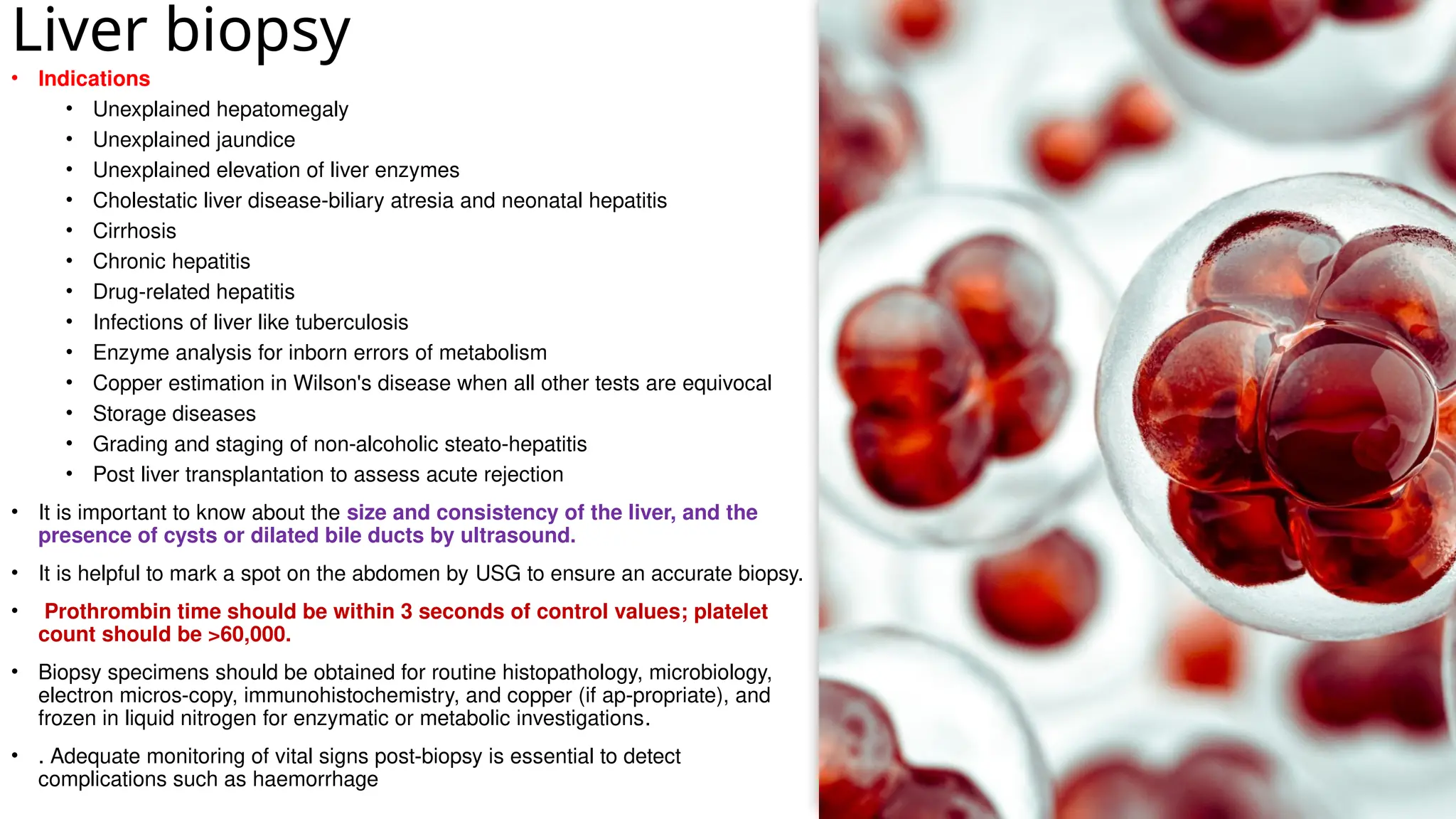 Liver biopsy
• Indications
• Unexplained hepatomegaly
• Unexplained jaundice
• Unexplained elevation of liver enzymes
• Cholestatic liver disease-biliary atresia and neonatal hepatitis
• Cirrhosis
• Chronic hepatitis
• Drug-related hepatitis
• Infections of liver like tuberculosis
• Enzyme analysis for inborn errors of metabolism
• Copper estimation in Wilson's disease when all other tests are equivocal
• Storage diseases
• Grading and staging of non-alcoholic steato-hepatitis
• Post liver transplantation to assess acute rejection
• It is important to know about the size and consistency of the liver, and the
presence of cysts or dilated bile ducts by ultrasound.
• It is helpful to mark a spot on the abdomen by USG to ensure an accurate biopsy.
• Prothrombin time should be within 3 seconds of control values; platelet
count should be >60,000.
• Biopsy specimens should be obtained for routine histopathology, microbiology,
electron micros-copy, immunohistochemistry, and copper (if ap-propriate), and
frozen in liquid nitrogen for enzymatic or metabolic investigations.
• . Adequate monitoring of vital signs post-biopsy is essential to detect
complications such as haemorrhage
 