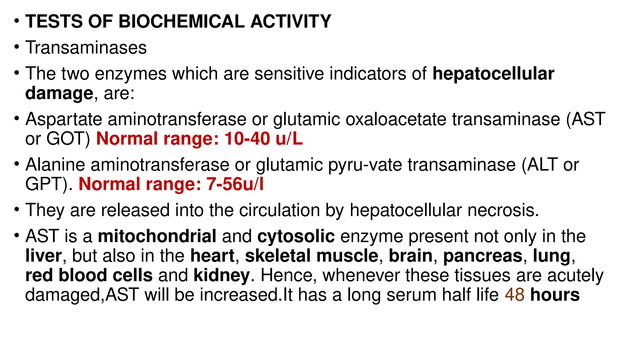 • TESTS OF BIOCHEMICAL ACTIVITY
• Transaminases
• The two enzymes which are sensitive indicators of hepatocellular
damage, are:
• Aspartate aminotransferase or glutamic oxaloacetate transaminase (AST
or GOT) Normal range: 10-40 u/L
• Alanine aminotransferase or glutamic pyru-vate transaminase (ALT or
GPT). Normal range: 7-56u/l
• They are released into the circulation by hepatocellular necrosis.
• AST is a mitochondrial and cytosolic enzyme present not only in the
liver, but also in the heart, skeletal muscle, brain, pancreas, lung,
red blood cells and kidney. Hence, whenever these tissues are acutely
damaged,AST will be increased.It has a long serum half life 48 hours
 