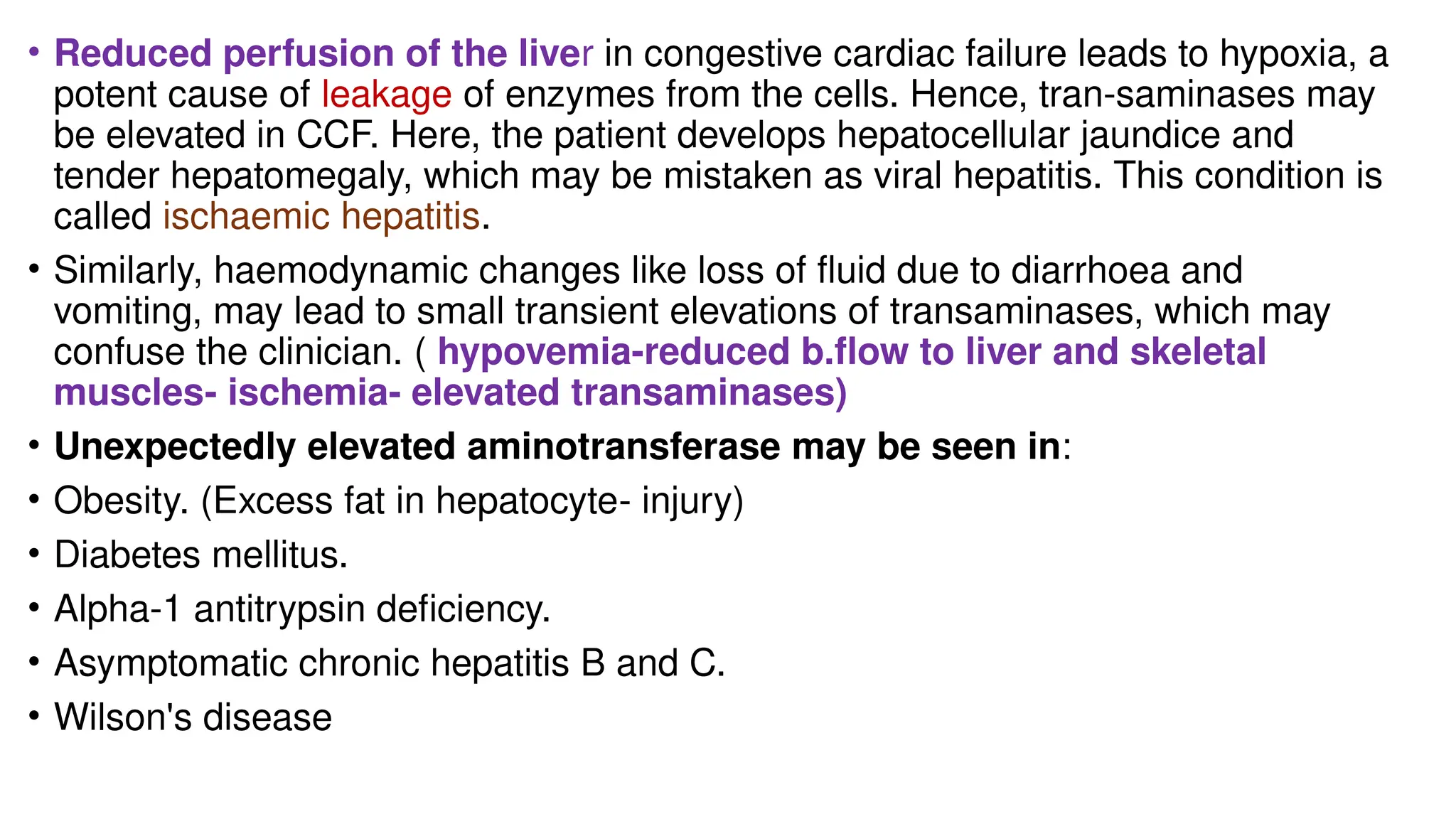 • Reduced perfusion of the liver in congestive cardiac failure leads to hypoxia, a
potent cause of leakage of enzymes from the cells. Hence, tran-saminases may
be elevated in CCF. Here, the patient develops hepatocellular jaundice and
tender hepatomegaly, which may be mistaken as viral hepatitis. This condition is
called ischaemic hepatitis.
• Similarly, haemodynamic changes like loss of fluid due to diarrhoea and
vomiting, may lead to small transient elevations of transaminases, which may
confuse the clinician. ( hypovemia-reduced b.flow to liver and skeletal
muscles- ischemia- elevated transaminases)
• Unexpectedly elevated aminotransferase may be seen in:
• Obesity. (Excess fat in hepatocyte- injury)
• Diabetes mellitus.
• Alpha-1 antitrypsin deficiency.
• Asymptomatic chronic hepatitis B and C.
• Wilson's disease
 