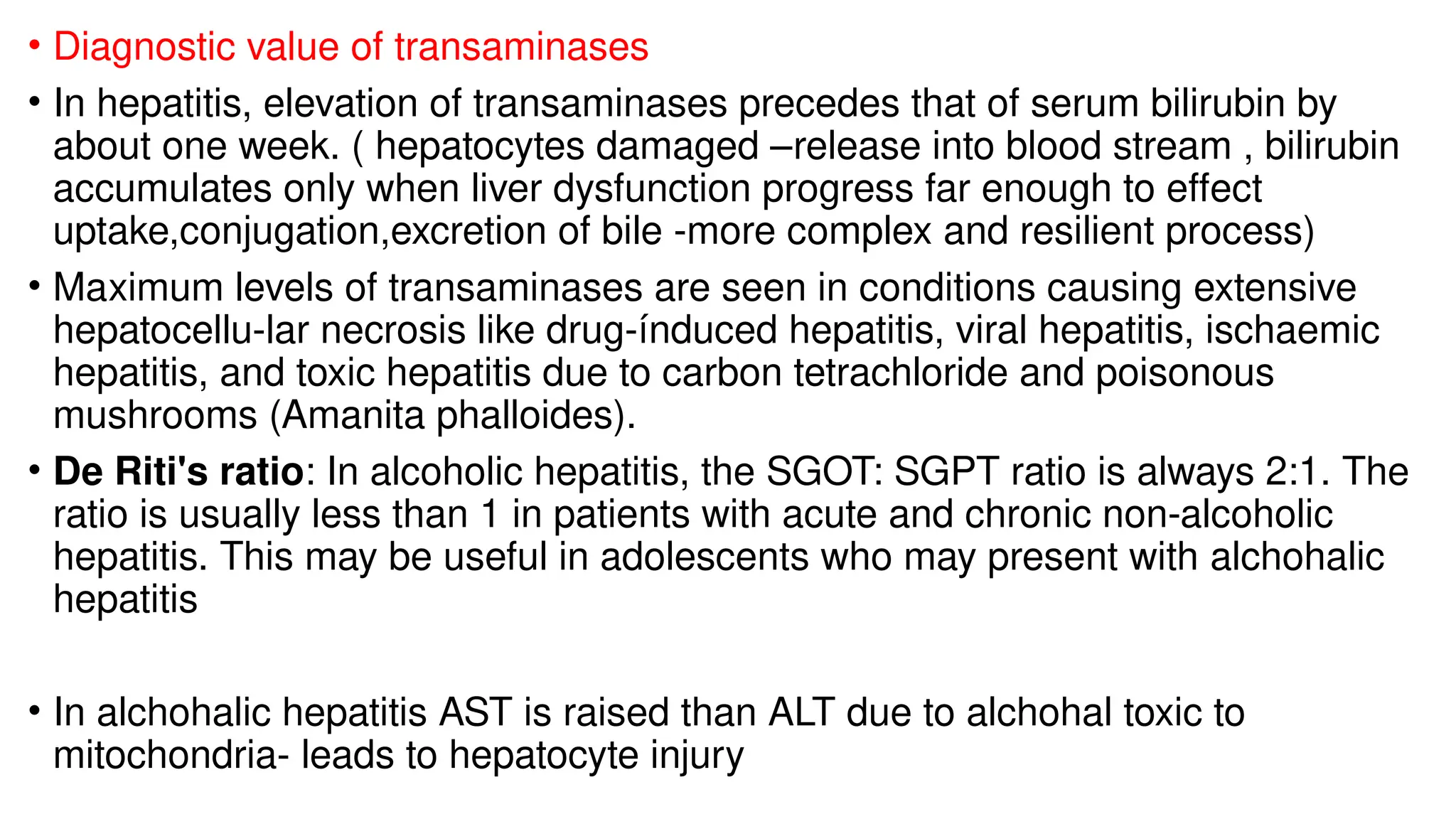 • Diagnostic value of transaminases
• In hepatitis, elevation of transaminases precedes that of serum bilirubin by
about one week. ( hepatocytes damaged –release into blood stream , bilirubin
accumulates only when liver dysfunction progress far enough to effect
uptake,conjugation,excretion of bile -more complex and resilient process)
• Maximum levels of transaminases are seen in conditions causing extensive
hepatocellu-lar necrosis like drug-índuced hepatitis, viral hepatitis, ischaemic
hepatitis, and toxic hepatitis due to carbon tetrachloride and poisonous
mushrooms (Amanita phalloides).
• De Riti's ratio: In alcoholic hepatitis, the SGOT: SGPT ratio is always 2:1. The
ratio is usually less than 1 in patients with acute and chronic non-alcoholic
hepatitis. This may be useful in adolescents who may present with alchohalic
hepatitis
• In alchohalic hepatitis AST is raised than ALT due to alchohal toxic to
mitochondria- leads to hepatocyte injury
 