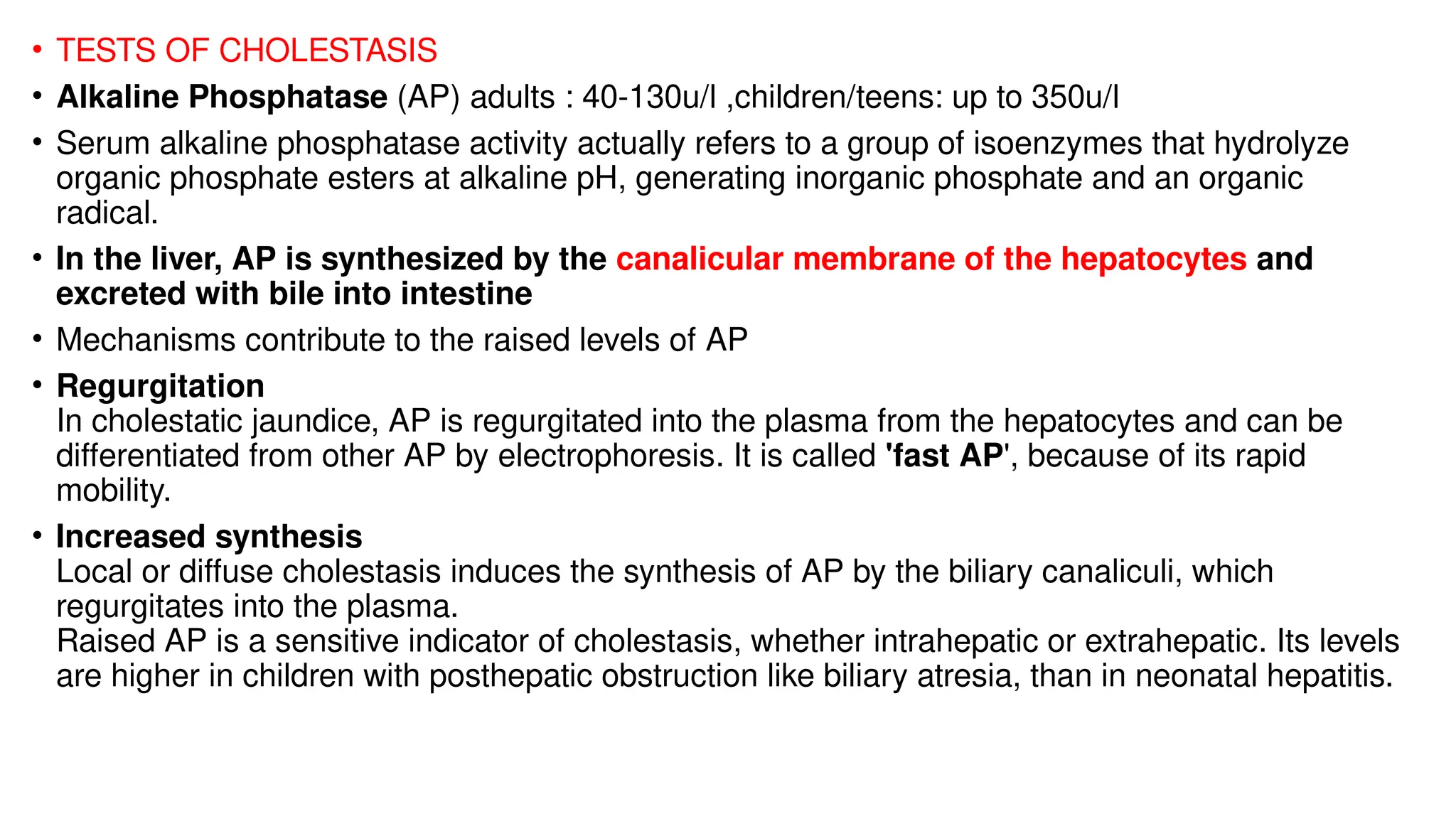 • TESTS OF CHOLESTASIS
• Alkaline Phosphatase (AP) adults : 40-130u/l ,children/teens: up to 350u/l
• Serum alkaline phosphatase activity actually refers to a group of isoenzymes that hydrolyze
organic phosphate esters at alkaline pH, generating inorganic phosphate and an organic
radical.
• In the liver, AP is synthesized by the canalicular membrane of the hepatocytes and
excreted with bile into intestine
• Mechanisms contribute to the raised levels of AP
• Regurgitation
In cholestatic jaundice, AP is regurgitated into the plasma from the hepatocytes and can be
differentiated from other AP by electrophoresis. It is called 'fast AP', because of its rapid
mobility.
• Increased synthesis
Local or diffuse cholestasis induces the synthesis of AP by the biliary canaliculi, which
regurgitates into the plasma.
Raised AP is a sensitive indicator of cholestasis, whether intrahepatic or extrahepatic. Its levels
are higher in children with posthepatic obstruction like biliary atresia, than in neonatal hepatitis.
 