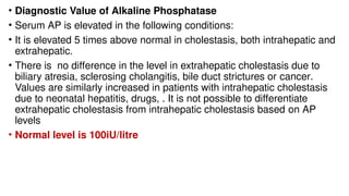 • Diagnostic Value of Alkaline Phosphatase
• Serum AP is elevated in the following conditions:
• It is elevated 5 times above normal in cholestasis, both intrahepatic and
extrahepatic.
• There is no difference in the level in extrahepatic cholestasis due to
biliary atresia, sclerosing cholangitis, bile duct strictures or cancer.
Values are similarly increased in patients with intrahepatic cholestasis
due to neonatal hepatitis, drugs, . It is not possible to differentiate
extrahepatic cholestasis from intrahepatic cholestasis based on AP
levels
• Normal level is 100iU/litre
 