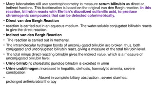 • Many laboratories still use spectrophotometry to measure serum bilirubin as direct or
indirect fractions. This fractionation is based on the original van den Bergh reaction. In this
reaction, bilirubin reacts with Ehrlich's diazotized sulfanilic acid, to produce
chromogenic compounds that can be detected colorimetrically.
• Direct van den Bergh Reaction
• reaction is carried out in an aqueous medium. The water-soluble conjugated bilirubin reacts
to give the direct reaction.
• Indirect van den Bergh Reaction
• The reaction is carried out in methanal.
• The intramolecular hydrogen bonds of unconju-gated bilirubin are broken thus, both
conjugated and unconjugated bilirubin react, giving a measure of the total bilirubin level.
• The total minus direct-reacting bilirubin gives the indirect value, which is a measure of
unconjugated bilirubin level.
• Urine bilirubin: cholestatic jaundice bilirubin is excreted in urine
• Urine urobilinogen: increased in hepatitis, cirrhosis, haemolytic anemia, severe
constipation
• Absent in complete biliary obstruction , severe diarrhea,
prolonged antimicrobial therapy
 