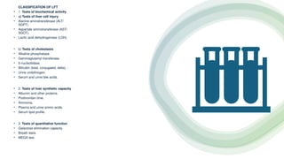 •
CLASSIFICATION OF LFT
• 1. Tests of biochemical activity
• a) Tests of liver cell injury
• Alanine aminotransferase (ALT/
SGPT).
• Aspartate aminotransferase (AST/
SGOT).
• Lactic acid dehydrogenase (LDH).
• b) Tests of cholestasis
• Alkaline phosphatase.
• Gammaglutamyl transferase.
• 5-nucleotidase.
• Bilirubin (total, conjugated, delta). -
• Urine urobilinogen.
• Serum and urine bile acids.
• 2. Tests of liver synthetic capacity
• Albumin and other proteins.
• Prothrombin time.
• Ammonia.
• Plasma and urine amino acids.
• Serum lipid profile.
• 3. Tests of quantitative function
• Galactose elimination capacity.
• Breath tests.
• MEGX test.
 